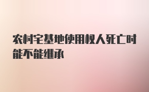 农村宅基地使用权人死亡时能不能继承