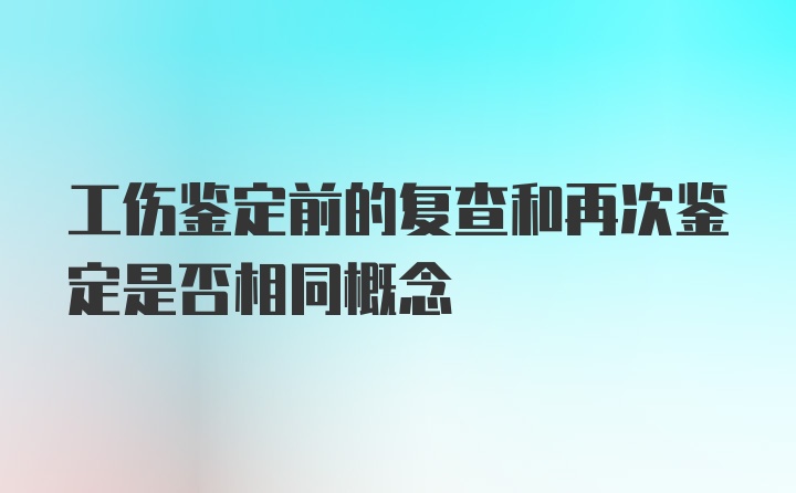 工伤鉴定前的复查和再次鉴定是否相同概念