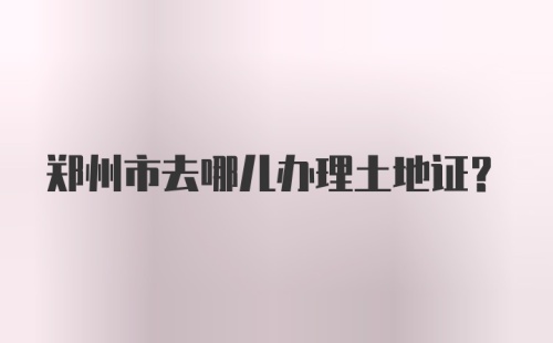 郑州市去哪儿办理土地证？