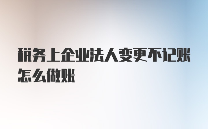 税务上企业法人变更不记账怎么做账