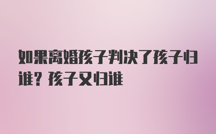 如果离婚孩子判决了孩子归谁？孩子又归谁