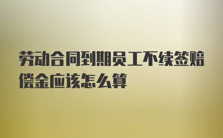 劳动合同到期员工不续签赔偿金应该怎么算