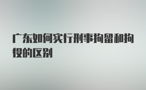 广东如何实行刑事拘留和拘役的区别