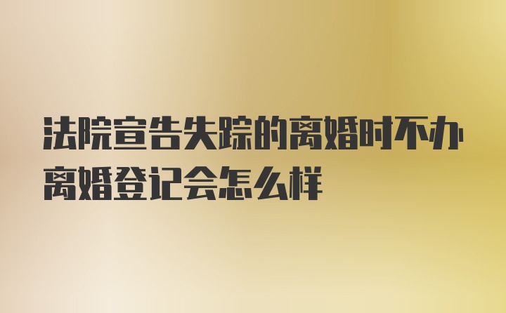 法院宣告失踪的离婚时不办离婚登记会怎么样