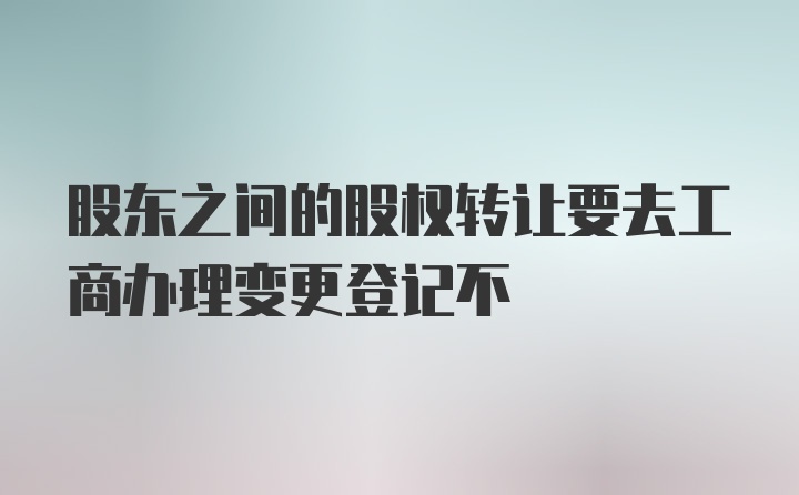 股东之间的股权转让要去工商办理变更登记不