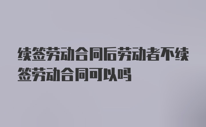 续签劳动合同后劳动者不续签劳动合同可以吗