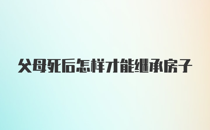 父母死后怎样才能继承房子