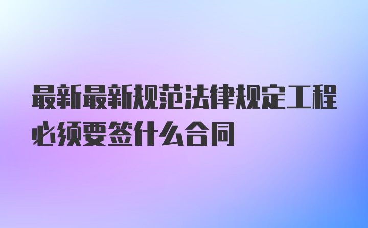 最新最新规范法律规定工程必须要签什么合同