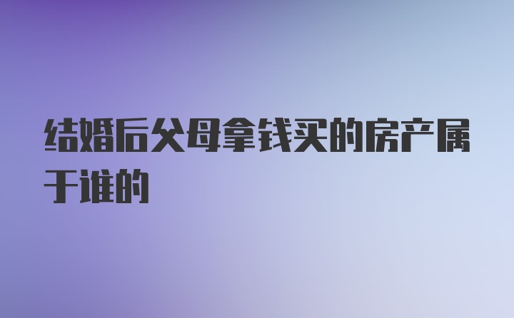 结婚后父母拿钱买的房产属于谁的