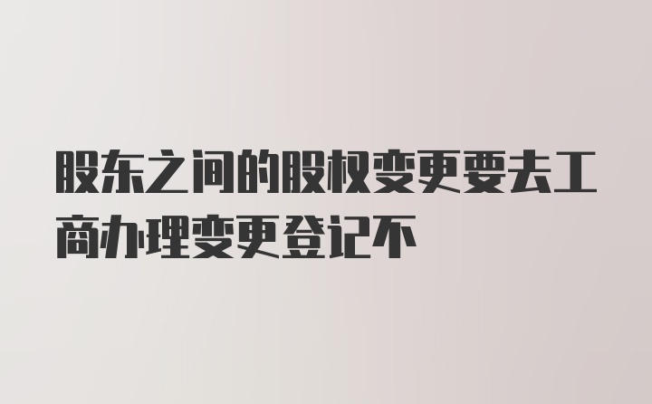 股东之间的股权变更要去工商办理变更登记不