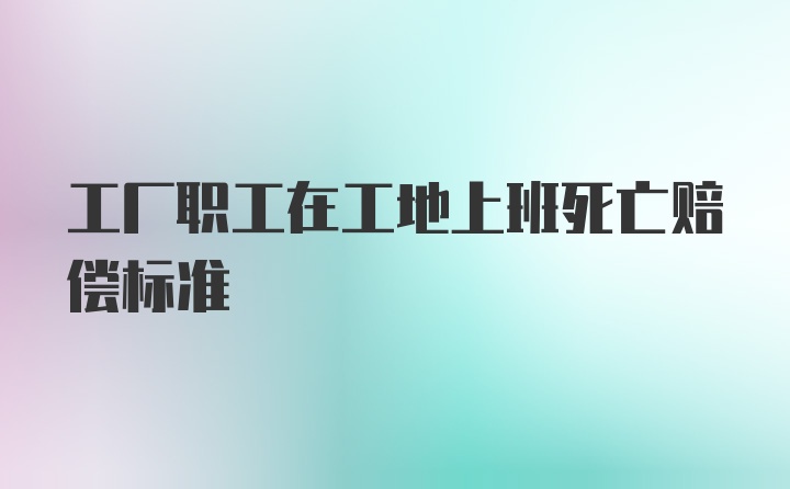 工厂职工在工地上班死亡赔偿标准