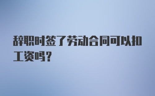 辞职时签了劳动合同可以扣工资吗？