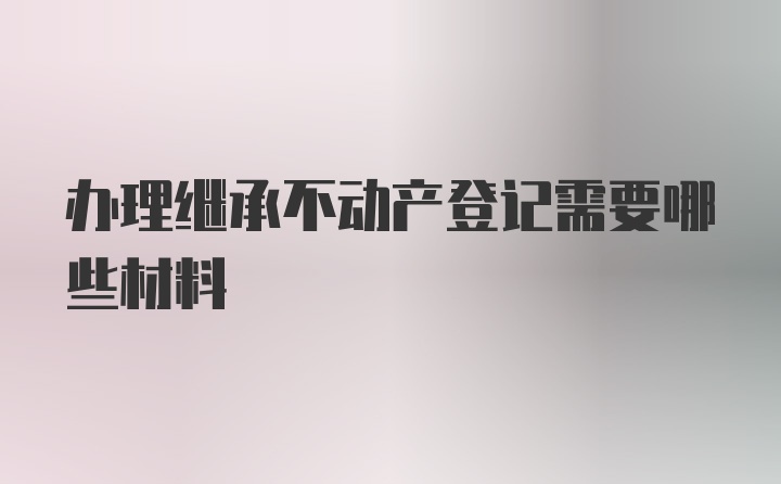 办理继承不动产登记需要哪些材料