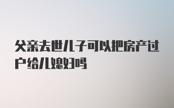 父亲去世儿子可以把房产过户给儿媳妇吗