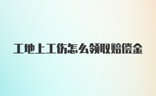 工地上工伤怎么领取赔偿金