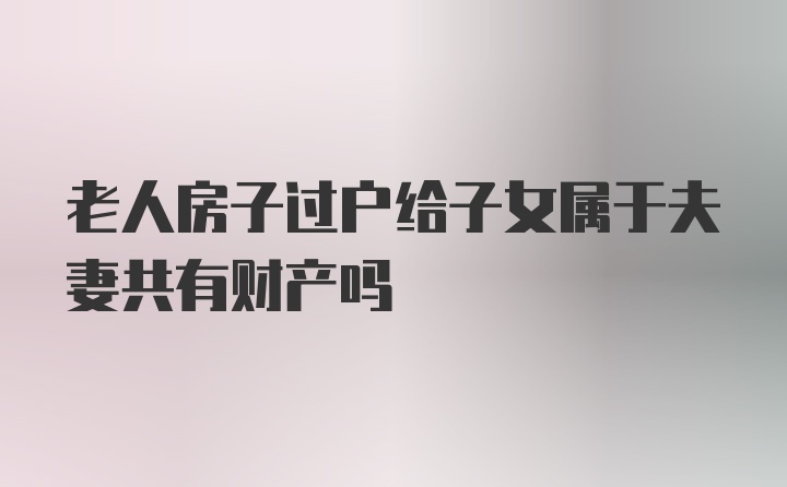 老人房子过户给子女属于夫妻共有财产吗