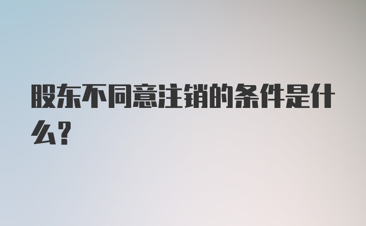 股东不同意注销的条件是什么？