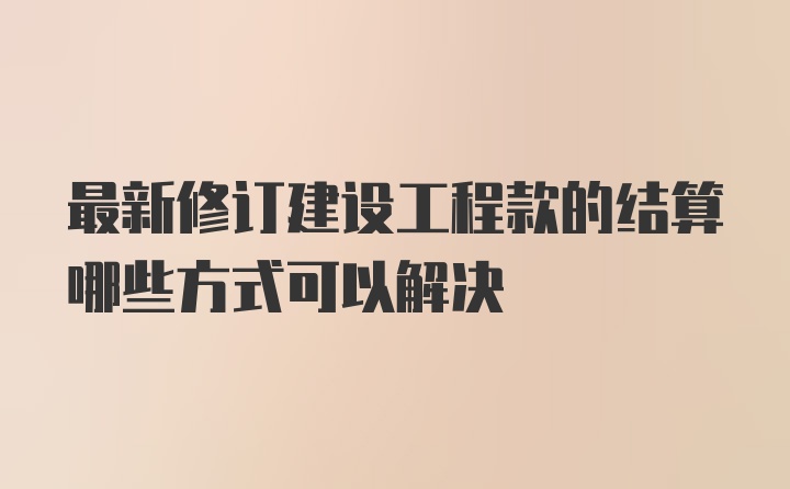 最新修订建设工程款的结算哪些方式可以解决