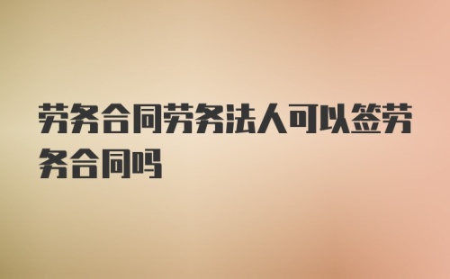 劳务合同劳务法人可以签劳务合同吗