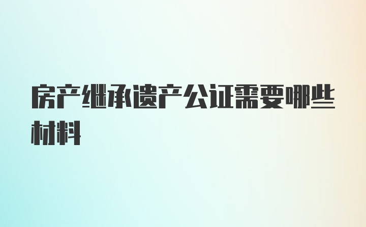 房产继承遗产公证需要哪些材料