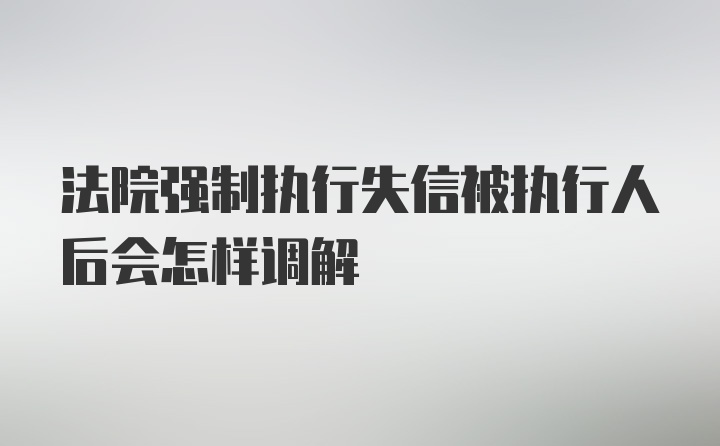 法院强制执行失信被执行人后会怎样调解