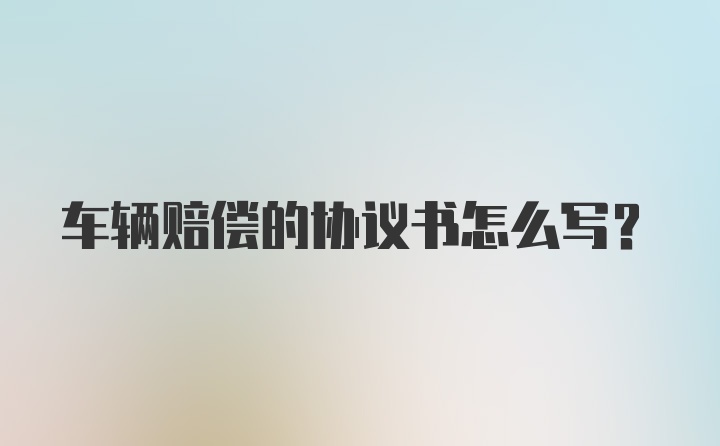 车辆赔偿的协议书怎么写?