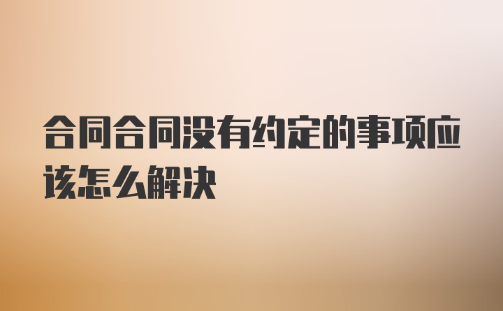 合同合同没有约定的事项应该怎么解决