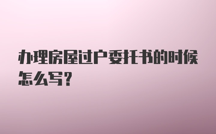 办理房屋过户委托书的时候怎么写？