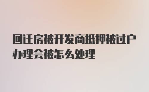 回迁房被开发商抵押被过户办理会被怎么处理