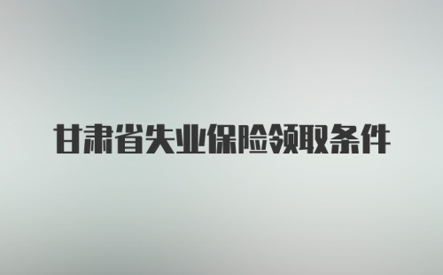 甘肃省失业保险领取条件