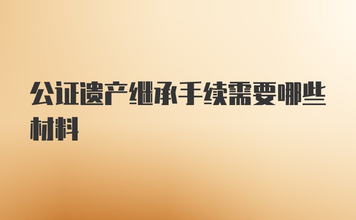 公证遗产继承手续需要哪些材料