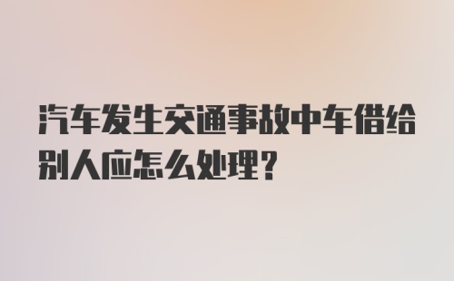 汽车发生交通事故中车借给别人应怎么处理？