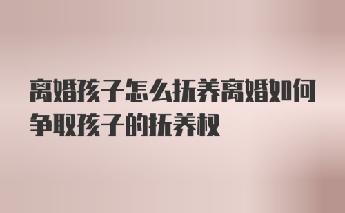 离婚孩子怎么抚养离婚如何争取孩子的抚养权