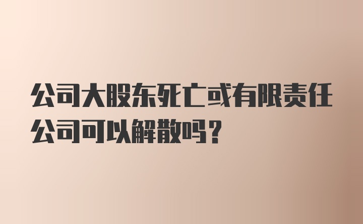 公司大股东死亡或有限责任公司可以解散吗?