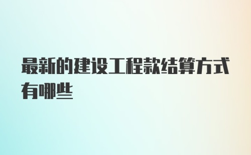 最新的建设工程款结算方式有哪些