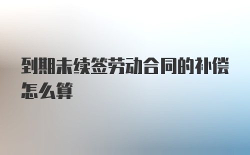 到期未续签劳动合同的补偿怎么算