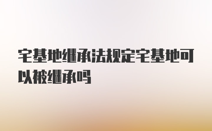 宅基地继承法规定宅基地可以被继承吗