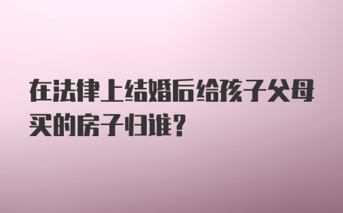 在法律上结婚后给孩子父母买的房子归谁？