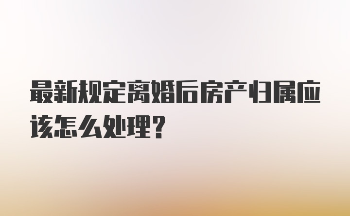 最新规定离婚后房产归属应该怎么处理？