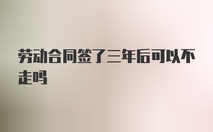 劳动合同签了三年后可以不走吗