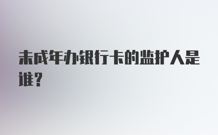 未成年办银行卡的监护人是谁？