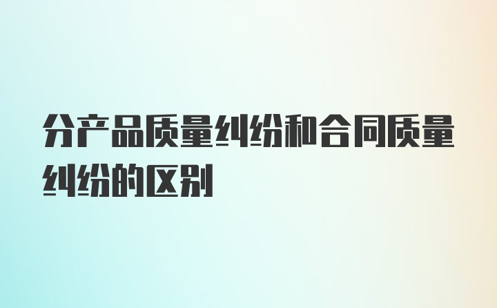 分产品质量纠纷和合同质量纠纷的区别