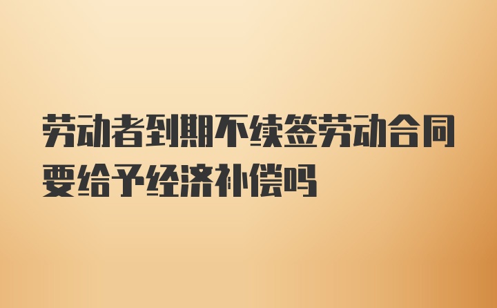 劳动者到期不续签劳动合同要给予经济补偿吗