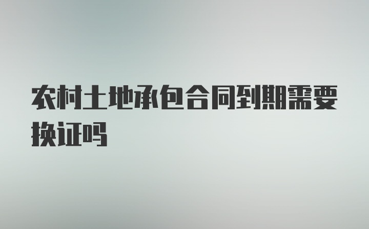 农村土地承包合同到期需要换证吗