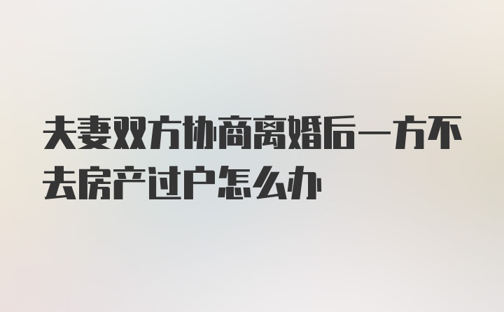 夫妻双方协商离婚后一方不去房产过户怎么办