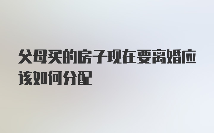 父母买的房子现在要离婚应该如何分配