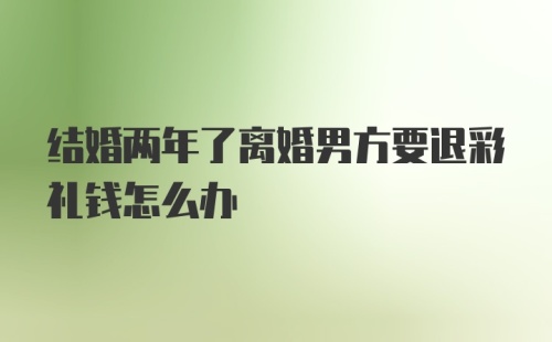 结婚两年了离婚男方要退彩礼钱怎么办