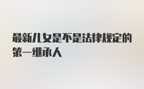 最新儿女是不是法律规定的第一继承人