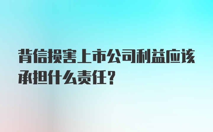 背信损害上市公司利益应该承担什么责任？