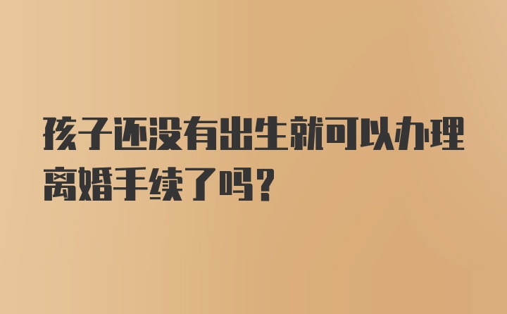 孩子还没有出生就可以办理离婚手续了吗？